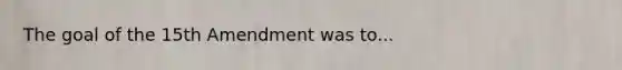 The goal of the 15th Amendment was to...