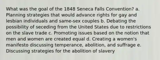 What was the goal of the 1848 Seneca Falls Convention? a. Planning strategies that would advance rights for gay and lesbian individuals and same-sex couples b. Debating the possibility of seceding from the United States due to restrictions on the slave trade c. Promoting issues based on the notion that men and women are created equal d. Creating a women's manifesto discussing temperance, abolition, and suffrage e. Discussing strategies for the abolition of slavery