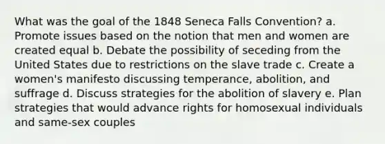 What was the goal of the 1848 Seneca Falls Convention? a. Promote issues based on the notion that men and women are created equal b. Debate the possibility of seceding from the United States due to restrictions on the slave trade c. Create a women's manifesto discussing temperance, abolition, and suffrage d. Discuss strategies for the abolition of slavery e. Plan strategies that would advance rights for homosexual individuals and same-sex couples