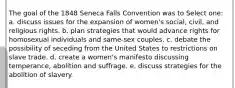 The goal of the 1848 Seneca Falls Convention was to Select one: a. discuss issues for the expansion of women's social, civil, and religious rights. b. plan strategies that would advance rights for homosexual individuals and same-sex couples. c. debate the possibility of seceding from the United States to restrictions on slave trade. d. create a women's manifesto discussing temperance, abolition and suffrage. e. discuss strategies for the abolition of slavery.