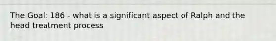 The Goal: 186 - what is a significant aspect of Ralph and the head treatment process