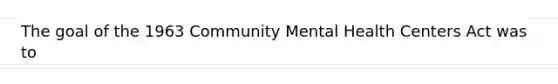 The goal of the 1963 Community Mental Health Centers Act was to