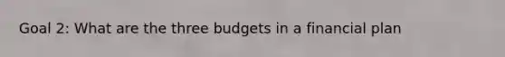 Goal 2: What are the three budgets in a financial plan