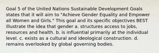 Goal 5 of the United Nations Sustainable Development Goals states that it will aim to "Achieve Gender Equality and Empower all Women and Girls." This goal and its specific objectives BEST illustrate the idea that gender a. structures access to jobs, resources and health. b. is influential primarily at the individual level. c. exists as a cultural and ideological construction. d. remains overlooked by global governing bodies.