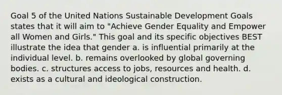 Goal 5 of the United Nations <a href='https://www.questionai.com/knowledge/kvf8acfS14-sustainable-development' class='anchor-knowledge'>sustainable development</a> Goals states that it will aim to "Achieve Gender Equality and Empower all Women and Girls." This goal and its specific objectives BEST illustrate the idea that gender a. is influential primarily at the individual level. b. remains overlooked by global governing bodies. c. structures access to jobs, resources and health. d. exists as a cultural and ideological construction.