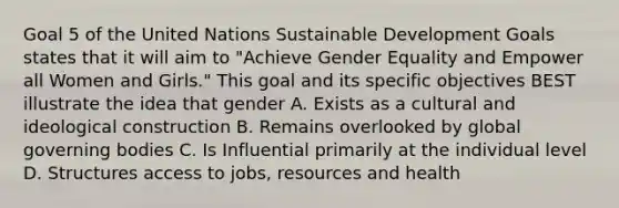 Goal 5 of the United Nations Sustainable Development Goals states that it will aim to "Achieve Gender Equality and Empower all Women and Girls." This goal and its specific objectives BEST illustrate the idea that gender A. Exists as a cultural and ideological construction B. Remains overlooked by global governing bodies C. Is Influential primarily at the individual level D. Structures access to jobs, resources and health