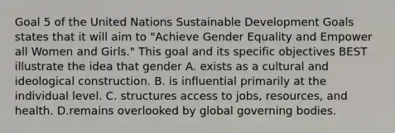 Goal 5 of the United Nations Sustainable Development Goals states that it will aim to "Achieve Gender Equality and Empower all Women and Girls." This goal and its specific objectives BEST illustrate the idea that gender A. exists as a cultural and ideological construction. B. is influential primarily at the individual level. C. structures access to jobs, resources, and health. D.remains overlooked by global governing bodies.