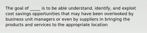 The goal of _____ is to be able understand, identify, and exploit cost savings opportunities that may have been overlooked by business unit managers or even by suppliers in bringing the products and services to the appropriate location