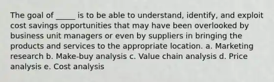 The goal of _____ is to be able to understand, identify, and exploit cost savings opportunities that may have been overlooked by business unit managers or even by suppliers in bringing the products and services to the appropriate location. a. Marketing research b. Make-buy analysis c. Value chain analysis d. Price analysis e. Cost analysis