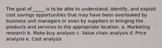 The goal of _____ is to be able to understand, identify, and exploit cost savings opportunities that may have been overlooked by business unit managers or even by suppliers in bringing the products and services to the appropriate location. a. ​Marketing research b. ​Make-buy analysis c. ​Value chain analysis d. ​Price analysis e. ​Cost analysis