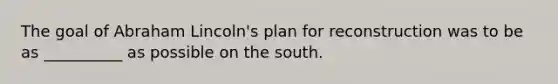 The goal of Abraham Lincoln's plan for reconstruction was to be as __________ as possible on the south.