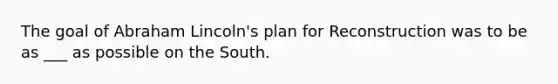 The goal of Abraham Lincoln's plan for Reconstruction was to be as ___ as possible on the South.