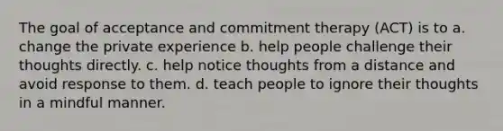 The goal of acceptance and commitment therapy (ACT) is to a. change the private experience b. help people challenge their thoughts directly. c. help notice thoughts from a distance and avoid response to them. d. teach people to ignore their thoughts in a mindful manner.