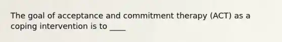 The goal of acceptance and commitment therapy (ACT) as a coping intervention is to ____