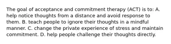 The goal of acceptance and commitment therapy (ACT) is to: A. help notice thoughts from a distance and avoid response to them. B. teach people to ignore their thoughts in a mindful manner. C. change the private experience of stress and maintain commitment. D. help people challenge their thoughts directly.