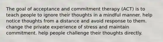 The goal of acceptance and commitment therapy (ACT) is to teach people to ignore their thoughts in a mindful manner. help notice thoughts from a distance and avoid response to them. change the private experience of stress and maintain commitment. help people challenge their thoughts directly.