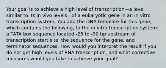 Your goal is to achieve a high level of transcription—a level similar to its in vivo levels—of a eukaryotic gene in an in vitro transcription system. You add the DNA template for this gene, which contains the following, to the in vitro transcription system: a TATA box sequence located -25 to -30 bp upstream of transcription start site, the sequence for the gene, and terminator sequences. How would you interpret the result if you do not get high levels of RNA transcription, and what corrective measures would you take to achieve your goal?