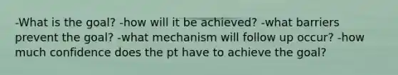 -What is the goal? -how will it be achieved? -what barriers prevent the goal? -what mechanism will follow up occur? -how much confidence does the pt have to achieve the goal?