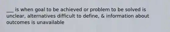 ___ is when goal to be achieved or problem to be solved is unclear, alternatives difficult to define, & information about outcomes is unavailable