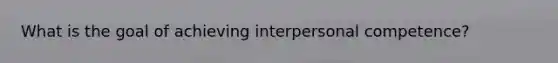 What is the goal of achieving interpersonal competence?