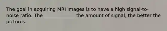 The goal in acquiring MRI images is to have a high signal-to-noise ratio. The _____________ the amount of signal, the better the pictures.