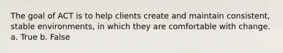 The goal of ACT is to help clients create and maintain consistent, stable environments, in which they are comfortable with change. a. True b. False