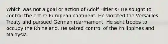 Which was not a goal or action of Adolf Hitler's? He sought to control the entire European continent. He violated the Versailles Treaty and pursued German rearmament. He sent troops to occupy the Rhineland. He seized control of the Philippines and Malaysia.