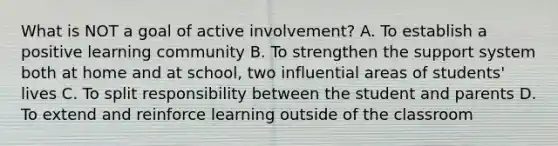 What is NOT a goal of active involvement? A. To establish a positive learning community B. To strengthen the support system both at home and at school, two influential areas of students' lives C. To split responsibility between the student and parents D. To extend and reinforce learning outside of the classroom