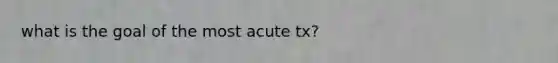 what is the goal of the most acute tx?