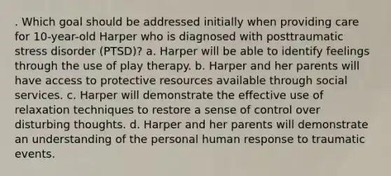 . Which goal should be addressed initially when providing care for 10-year-old Harper who is diagnosed with posttraumatic stress disorder (PTSD)? a. Harper will be able to identify feelings through the use of play therapy. b. Harper and her parents will have access to protective resources available through social services. c. Harper will demonstrate the effective use of relaxation techniques to restore a sense of control over disturbing thoughts. d. Harper and her parents will demonstrate an understanding of the personal human response to traumatic events.