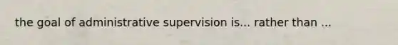 the goal of administrative supervision is... rather than ...