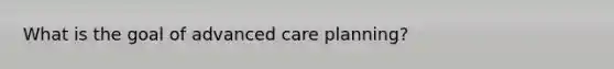 What is the goal of advanced care planning?