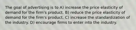 The goal of advertising is to A) increase the price elasticity of demand for the firm's product. B) reduce the price elasticity of demand for the firm's product. C) increase the standardization of the industry. D) encourage firms to enter into the industry.