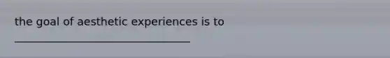 the goal of aesthetic experiences is to ________________________________