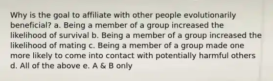 Why is the goal to affiliate with other people evolutionarily beneficial? a. Being a member of a group increased the likelihood of survival b. Being a member of a group increased the likelihood of mating c. Being a member of a group made one more likely to come into contact with potentially harmful others d. All of the above e. A & B only