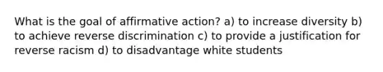 What is the goal of affirmative action? a) to increase diversity b) to achieve reverse discrimination c) to provide a justification for reverse racism d) to disadvantage white students