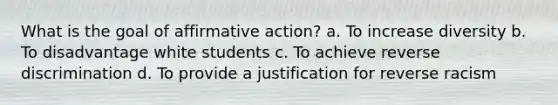 What is the goal of affirmative action? a. To increase diversity b. To disadvantage white students c. To achieve reverse discrimination d. To provide a justification for reverse racism