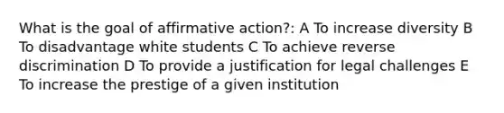 What is the goal of affirmative action?: A To increase diversity B To disadvantage white students C To achieve reverse discrimination D To provide a justification for legal challenges E To increase the prestige of a given institution