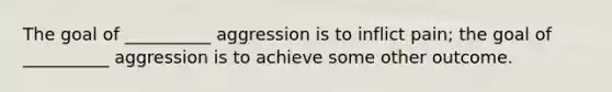 The goal of __________ aggression is to inflict pain; the goal of __________ aggression is to achieve some other outcome.