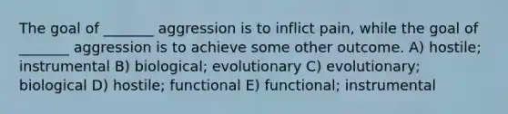 The goal of _______ aggression is to inflict pain, while the goal of _______ aggression is to achieve some other outcome. A) hostile; instrumental B) biological; evolutionary C) evolutionary; biological D) hostile; functional E) functional; instrumental