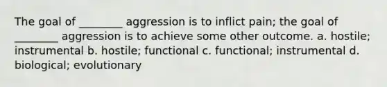 The goal of ________ aggression is to inflict pain; the goal of ________ aggression is to achieve some other outcome. a. hostile; instrumental b. hostile; functional c. functional; instrumental d. biological; evolutionary