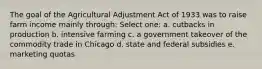 The goal of the Agricultural Adjustment Act of 1933 was to raise farm income mainly through: Select one: a. cutbacks in production b. intensive farming c. a government takeover of the commodity trade in Chicago d. state and federal subsidies e. marketing quotas