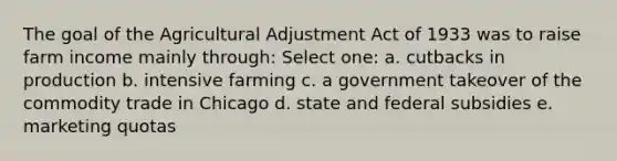 The goal of the Agricultural Adjustment Act of 1933 was to raise farm income mainly through: Select one: a. cutbacks in production b. intensive farming c. a government takeover of the commodity trade in Chicago d. state and federal subsidies e. marketing quotas