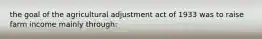 the goal of the agricultural adjustment act of 1933 was to raise farm income mainly through: