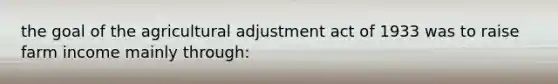 the goal of the agricultural adjustment act of 1933 was to raise farm income mainly through: