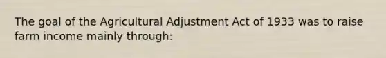 The goal of the Agricultural Adjustment Act of 1933 was to raise farm income mainly through: