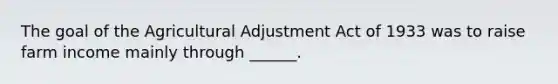 The goal of the Agricultural Adjustment Act of 1933 was to raise farm income mainly through ______.