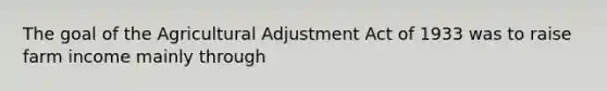 The goal of the Agricultural Adjustment Act of 1933 was to raise farm income mainly through