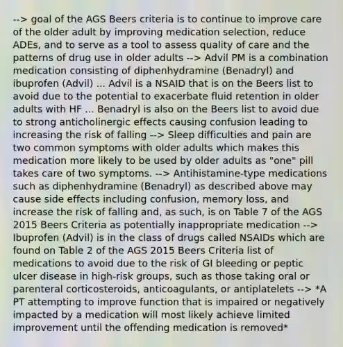 --> goal of the AGS Beers criteria is to continue to improve care of the older adult by improving medication selection, reduce ADEs, and to serve as a tool to assess quality of care and the patterns of drug use in older adults --> Advil PM is a combination medication consisting of diphenhydramine (Benadryl) and ibuprofen (Advil) ... Advil is a NSAID that is on the Beers list to avoid due to the potential to exacerbate fluid retention in older adults with HF ... Benadryl is also on the Beers list to avoid due to strong anticholinergic effects causing confusion leading to increasing the risk of falling --> Sleep difficulties and pain are two common symptoms with older adults which makes this medication more likely to be used by older adults as "one" pill takes care of two symptoms. --> Antihistamine-type medications such as diphenhydramine (Benadryl) as described above may cause side effects including confusion, memory loss, and increase the risk of falling and, as such, is on Table 7 of the AGS 2015 Beers Criteria as potentially inappropriate medication --> Ibuprofen (Advil) is in the class of drugs called NSAIDs which are found on Table 2 of the AGS 2015 Beers Criteria list of medications to avoid due to the risk of GI bleeding or peptic ulcer disease in high-risk groups, such as those taking oral or parenteral corticosteroids, anticoagulants, or antiplatelets --> *A PT attempting to improve function that is impaired or negatively impacted by a medication will most likely achieve limited improvement until the offending medication is removed*