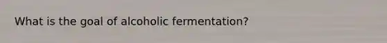 What is the goal of alcoholic fermentation?